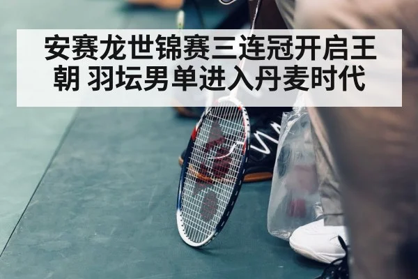 安赛龙世锦赛三连冠开启王朝 羽坛男单进入丹麦时代