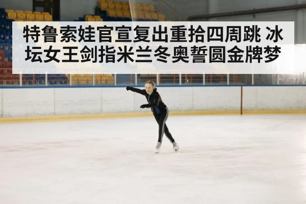 特鲁索娃官宣复出重拾四周跳 冰坛女王剑指米兰冬奥誓圆金牌梦