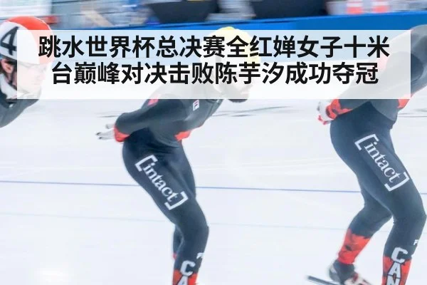 跳水世界杯总决赛全红婵女子十米台巅峰对决击败陈芋汐成功夺冠
